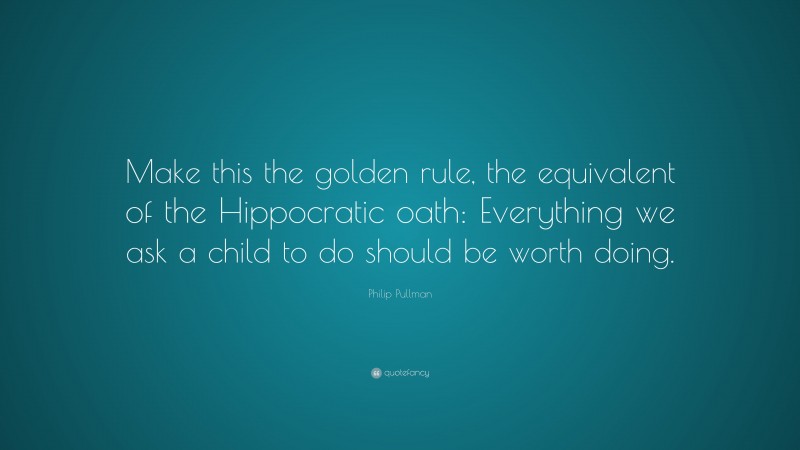 Philip Pullman Quote: “Make this the golden rule, the equivalent of the Hippocratic oath: Everything we ask a child to do should be worth doing.”