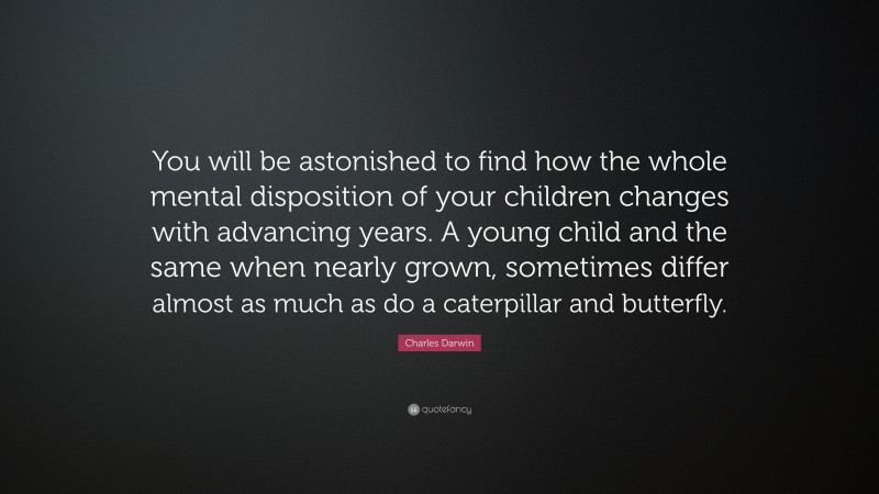 Charles Darwin Quote: “You will be astonished to find how the whole mental disposition of your children changes with advancing years. A young child and the same when nearly grown, sometimes differ almost as much as do a caterpillar and butterfly.”
