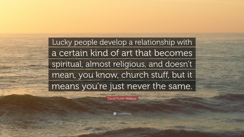 David Foster Wallace Quote: “Lucky people develop a relationship with a certain kind of art that becomes spiritual, almost religious, and doesn’t mean, you know, church stuff, but it means you’re just never the same.”