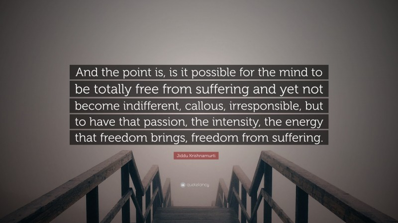 Jiddu Krishnamurti Quote: “And the point is, is it possible for the mind to be totally free from suffering and yet not become indifferent, callous, irresponsible, but to have that passion, the intensity, the energy that freedom brings, freedom from suffering.”