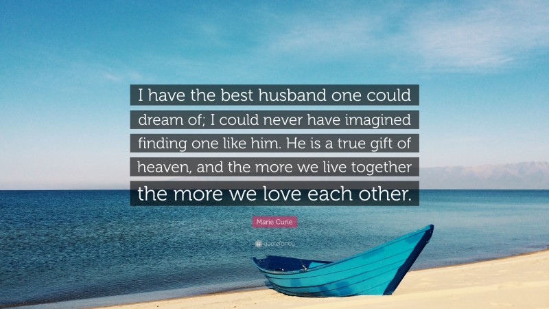 Marie Curie Quote: “I have the best husband one could dream of; I could never have imagined finding one like him. He is a true gift of heaven, and the more we live together the more we love each other.”