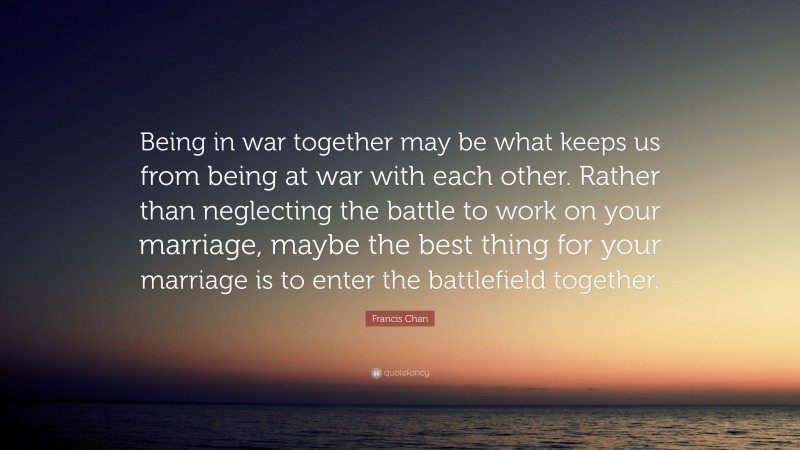 Francis Chan Quote: “Being in war together may be what keeps us from being at war with each other. Rather than neglecting the battle to work on your marriage, maybe the best thing for your marriage is to enter the battlefield together.”