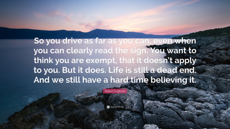 Robert Fulghum Quote: “So you drive as far as you can, even when you can clearly read the sign. You want to think you are exempt, that it doesn’t apply to you. But it does. Life is still a dead end. And we still have a hard time believing it.”