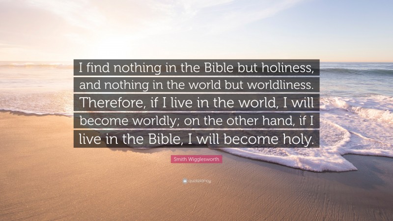 Smith Wigglesworth Quote: “I find nothing in the Bible but holiness, and nothing in the world but worldliness. Therefore, if I live in the world, I will become worldly; on the other hand, if I live in the Bible, I will become holy.”