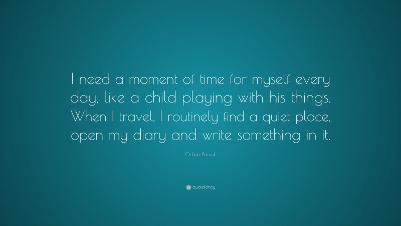Orhan Pamuk Quote: “I need a moment of time for myself every day, like a child playing with his things. When I travel, I routinely find a quiet place, open my diary and write something in it.”