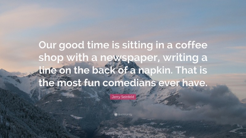 Jerry Seinfeld Quote: “Our good time is sitting in a coffee shop with a newspaper, writing a line on the back of a napkin. That is the most fun comedians ever have.”