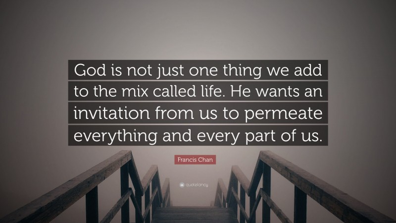 Francis Chan Quote: “God is not just one thing we add to the mix called life. He wants an invitation from us to permeate everything and every part of us.”