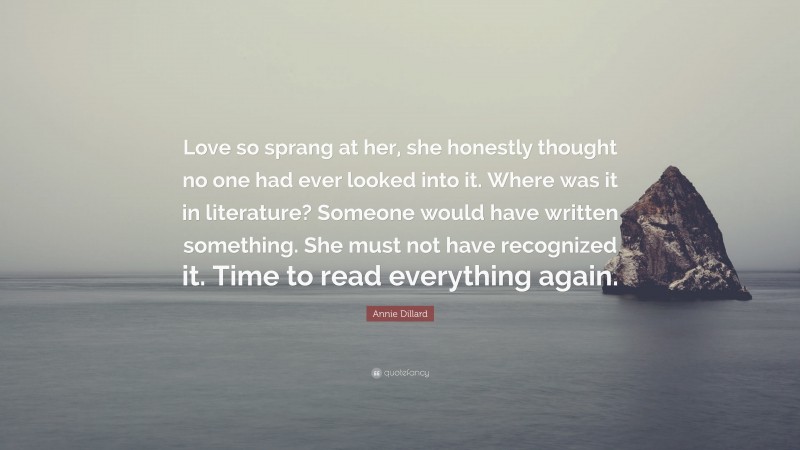 Annie Dillard Quote: “Love so sprang at her, she honestly thought no one had ever looked into it. Where was it in literature? Someone would have written something. She must not have recognized it. Time to read everything again.”