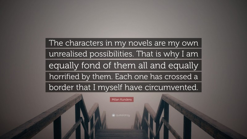 Milan Kundera Quote: “The characters in my novels are my own unrealised possibilities. That is why I am equally fond of them all and equally horrified by them. Each one has crossed a border that I myself have circumvented.”