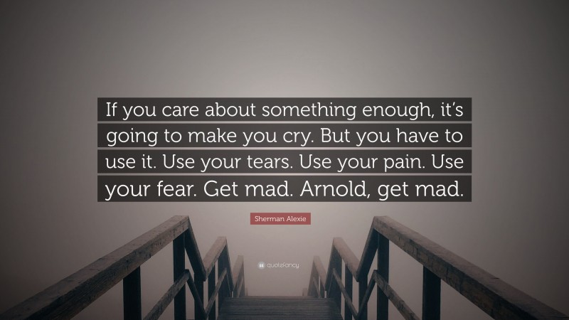 Sherman Alexie Quote: “If you care about something enough, it’s going to make you cry. But you have to use it. Use your tears. Use your pain. Use your fear. Get mad. Arnold, get mad.”