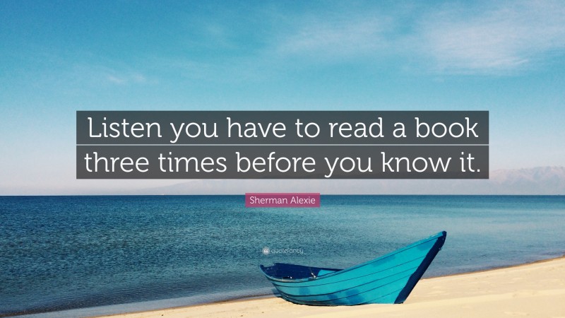 Sherman Alexie Quote: “Listen you have to read a book three times before you know it.”