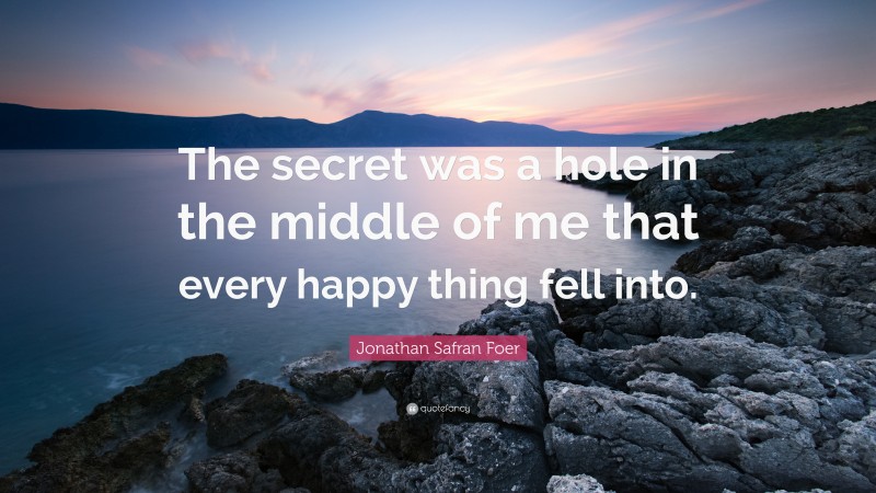 Jonathan Safran Foer Quote: “The secret was a hole in the middle of me that every happy thing fell into.”