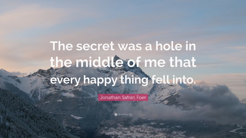 Jonathan Safran Foer Quote: “The secret was a hole in the middle of me that every happy thing fell into.”