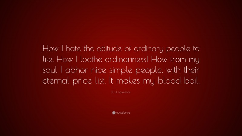 D. H. Lawrence Quote: “How I hate the attitude of ordinary people to life. How I loathe ordinariness! How from my soul I abhor nice simple people, with their eternal price list. It makes my blood boil.”