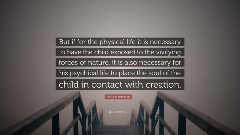 Maria Montessori Quote: “But if for the physical life it is necessary to have the child exposed to the vivifying forces of nature, it is also necessary for his psychical life to place the soul of the child in contact with creation.”