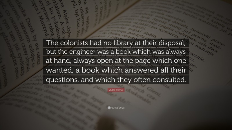 Jules Verne Quote: “The colonists had no library at their disposal; but the engineer was a book which was always at hand, always open at the page which one wanted, a book which answered all their questions, and which they often consulted.”