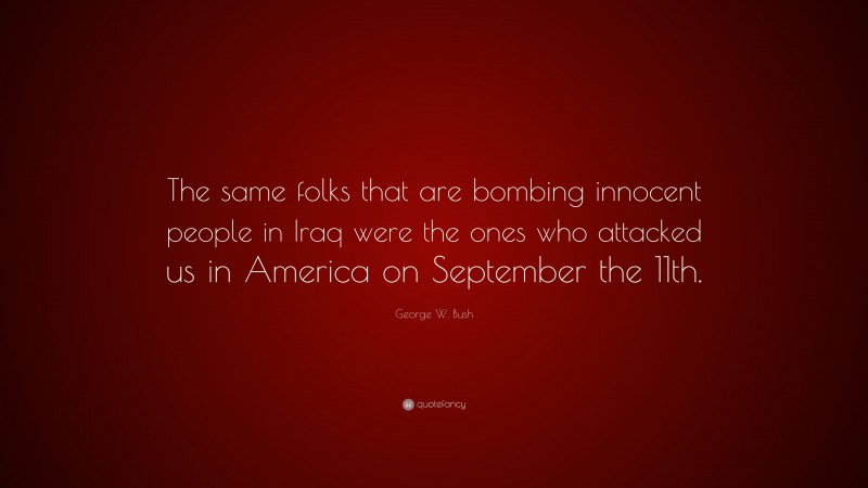 George W. Bush Quote: “The same folks that are bombing innocent people in Iraq were the ones who attacked us in America on September the 11th.”