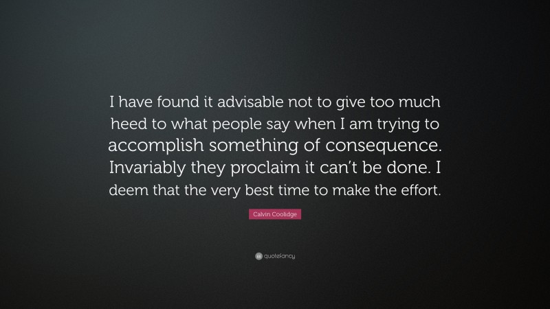 Calvin Coolidge Quote: “I have found it advisable not to give too much heed to what people say when I am trying to accomplish something of consequence. Invariably they proclaim it can’t be done. I deem that the very best time to make the effort.”