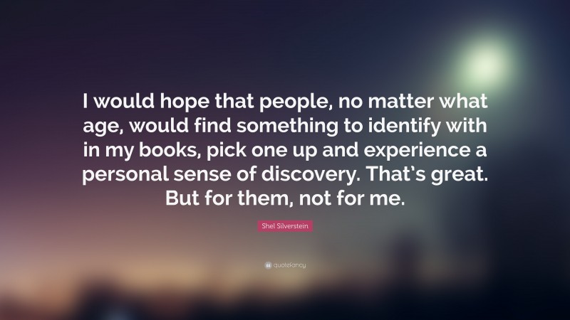 Shel Silverstein Quote: “I would hope that people, no matter what age, would find something to identify with in my books, pick one up and experience a personal sense of discovery. That’s great. But for them, not for me.”