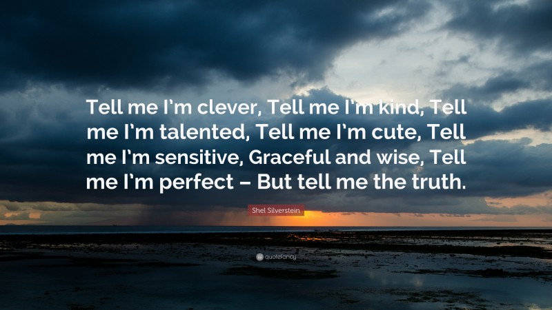 Shel Silverstein Quote: “Tell me I’m clever, Tell me I’m kind, Tell me I’m talented, Tell me I’m cute, Tell me I’m sensitive, Graceful and wise, Tell me I’m perfect – But tell me the truth.”