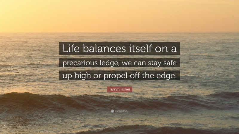 Tarryn Fisher Quote: “Life balances itself on a precarious ledge, we can stay safe up high or propel off the edge.”
