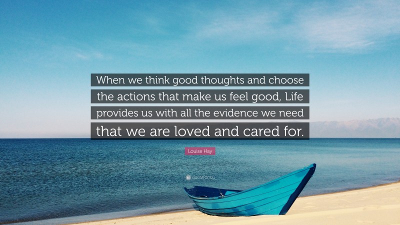 Louise Hay Quote: “When we think good thoughts and choose the actions that make us feel good, Life provides us with all the evidence we need that we are loved and cared for.”