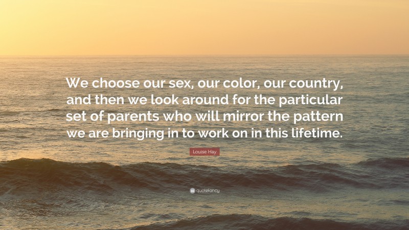 Louise Hay Quote: “We choose our sex, our color, our country, and then we look around for the particular set of parents who will mirror the pattern we are bringing in to work on in this lifetime.”