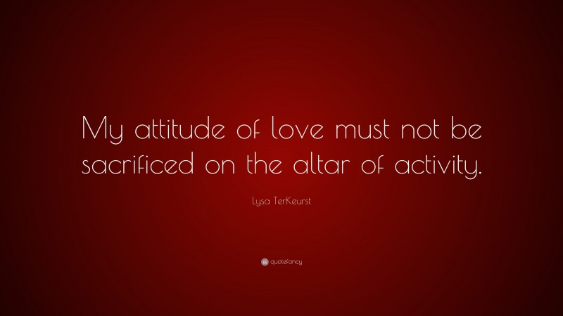 Lysa TerKeurst Quote: “My attitude of love must not be sacrificed on the altar of activity.”