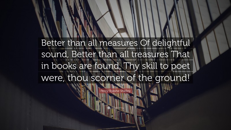 Percy Bysshe Shelley Quote: “Better than all measures Of delightful sound, Better than all treasures That in books are found, Thy skill to poet were, thou scorner of the ground!”