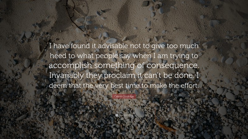 Calvin Coolidge Quote: “I have found it advisable not to give too much heed to what people say when I am trying to accomplish something of consequence. Invariably they proclaim it can’t be done. I deem that the very best time to make the effort.”