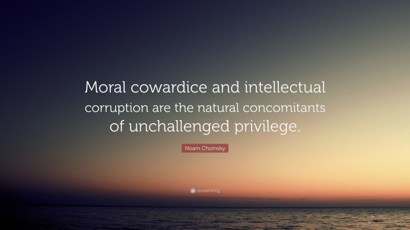 Noam Chomsky Quote: “Moral cowardice and intellectual corruption are the natural concomitants of unchallenged privilege.”