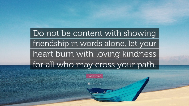 Bahá'u'lláh Quote: “Do not be content with showing friendship in words alone, let your heart burn with loving kindness for all who may cross your path.”