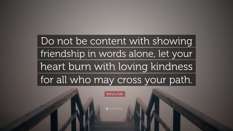Bahá'u'lláh Quote: “Do not be content with showing friendship in words alone, let your heart burn with loving kindness for all who may cross your path.”
