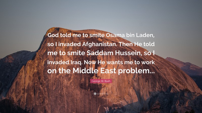 George W. Bush Quote: “God told me to smite Osama bin Laden, so I invaded Afghanistan. Then He told me to smite Saddam Hussein, so I invaded Iraq. Now He wants me to work on the Middle East problem...”