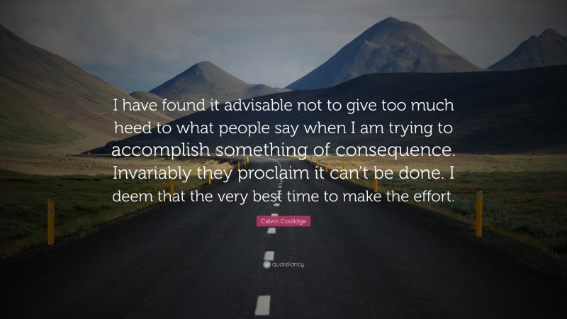 Calvin Coolidge Quote: “I have found it advisable not to give too much heed to what people say when I am trying to accomplish something of consequence. Invariably they proclaim it can’t be done. I deem that the very best time to make the effort.”