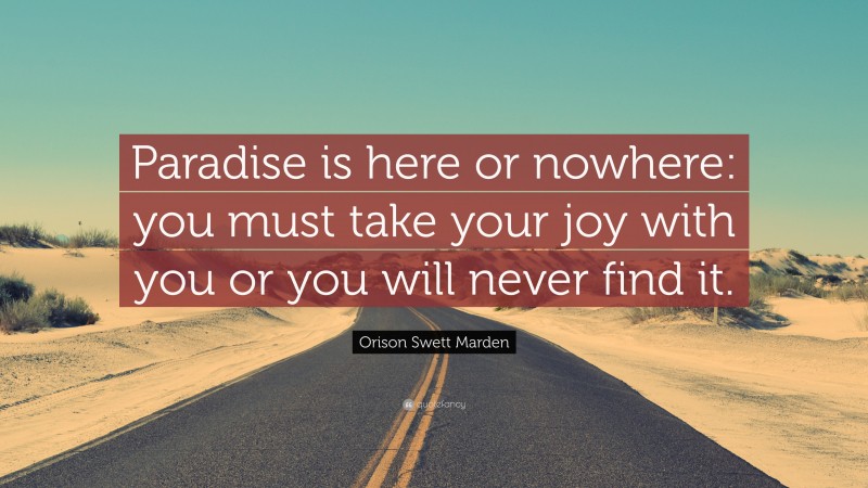 Orison Swett Marden Quote: “Paradise is here or nowhere: you must take your joy with you or you will never find it.”