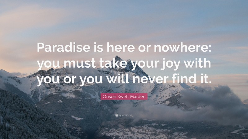 Orison Swett Marden Quote: “Paradise is here or nowhere: you must take your joy with you or you will never find it.”