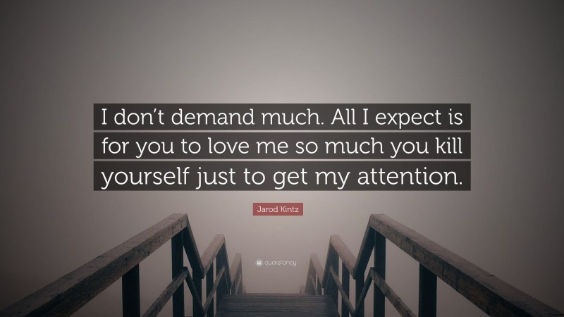Jarod Kintz Quote: “I don’t demand much. All I expect is for you to love me so much you kill yourself just to get my attention.”