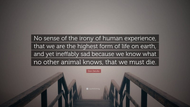 Don DeLillo Quote: “No sense of the irony of human experience, that we are the highest form of life on earth, and yet ineffably sad because we know what no other animal knows, that we must die.”