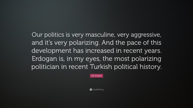 Elif Shafak Quote: “Our politics is very masculine, very aggressive, and it’s very polarizing. And the pace of this development has increased in recent years. Erdogan is, in my eyes, the most polarizing politician in recent Turkish political history.”