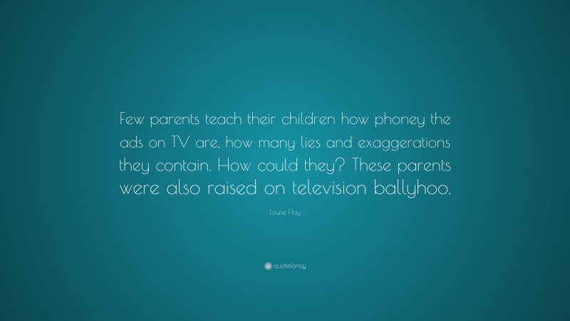 Louise Hay Quote: “Few parents teach their children how phoney the ads on TV are, how many lies and exaggerations they contain. How could they? These parents were also raised on television ballyhoo.”