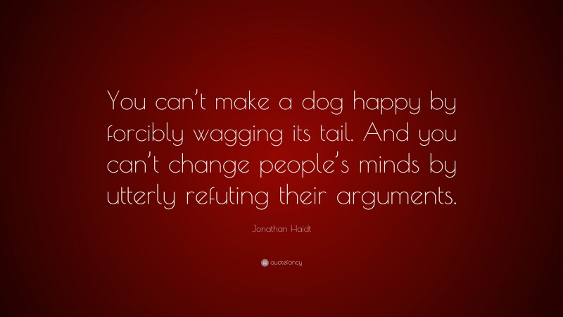 Jonathan Haidt Quote: “You can’t make a dog happy by forcibly wagging its tail. And you can’t change people’s minds by utterly refuting their arguments.”