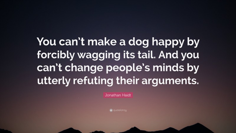 Jonathan Haidt Quote: “You can’t make a dog happy by forcibly wagging its tail. And you can’t change people’s minds by utterly refuting their arguments.”