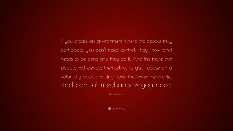 Herb Kelleher Quote: “If you create an environment where the people truly participate, you don’t need control. They know what needs to be done and they do it. And the more that people will devote themselves to your cause on a voluntary basis, a willing basis, the fewer hierarchies and control mechanisms you need.”