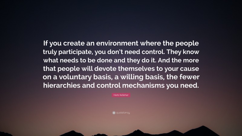 Herb Kelleher Quote: “If you create an environment where the people truly participate, you don’t need control. They know what needs to be done and they do it. And the more that people will devote themselves to your cause on a voluntary basis, a willing basis, the fewer hierarchies and control mechanisms you need.”