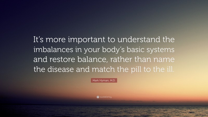 Mark Hyman, M.D. Quote: “It’s more important to understand the imbalances in your body’s basic systems and restore balance, rather than name the disease and match the pill to the ill.”