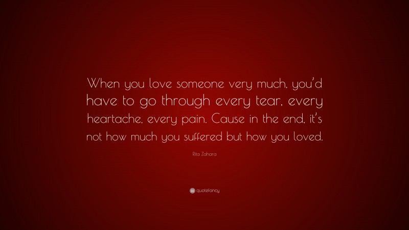 Rita Zahara Quote: “When you love someone very much, you’d have to go through every tear, every heartache, every pain. Cause in the end, it’s not how much you suffered but how you loved.”