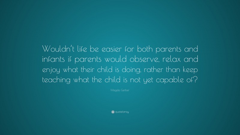 Magda Gerber Quote: “Wouldn’t life be easier for both parents and infants if parents would observe, relax and enjoy what their child is doing, rather than keep teaching what the child is not yet capable of?”