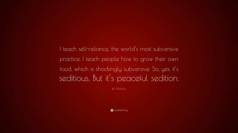 Bill Mollison Quote: “I teach self-reliance, the world’s most subversive practice. I teach people how to grow their own food, which is shockingly subversive. So, yes, it’s seditious. But it’s peaceful sedition.”