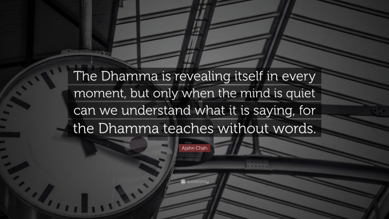 Ajahn Chah Quote: “The Dhamma is revealing itself in every moment, but only when the mind is quiet can we understand what it is saying, for the Dhamma teaches without words.”
